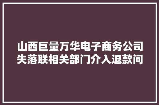 山西巨量万华电子商务公司失落联相关部门介入退款问题获得解决 山西巨量万华电子商务公司失落联相关部门介入退款问题获得解决 互联通信