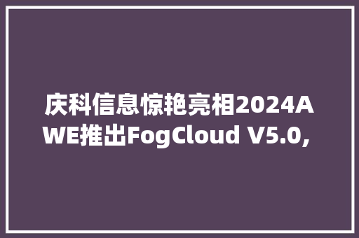 庆科信息惊艳亮相2024AWE推出FogCloud V5.0, 星闪、Wi-Fi 6模组智能家电筹划全新进级