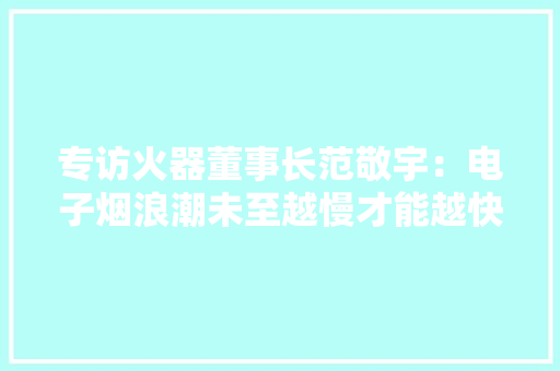 专访火器董事长范敬宇：电子烟浪潮未至越慢才能越快