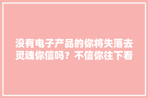 没有电子产品的你将失落去灵魂你信吗？不信你往下看