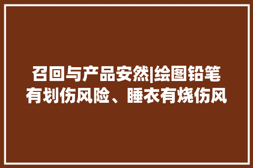 召回与产品安然|绘图铅笔有划伤风险、睡衣有烧伤风险物品召回
