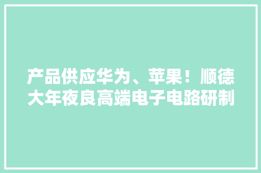 产品供应华为、苹果！顺德大年夜良高端电子电路研制项目奠基 产品供应华为、苹果！顺德大年夜良高端电子电路研制项目奠基 智能科技
