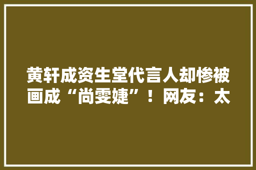 黄轩成资生堂代言人却惨被画成“尚雯婕”！网友：太难看不敢买