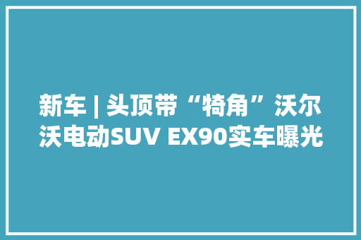 新车 | 头顶带“犄角”沃尔沃电动SUV EX90实车曝光续航600公里