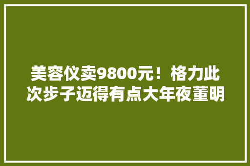 美容仪卖9800元！格力此次步子迈得有点大年夜董明珠亲自代言 美容仪卖9800元！格力此次步子迈得有点大年夜董明珠亲自代言 智能科技