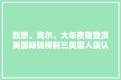 联想、海尔、大年夜疆登顶美国畅销榜前三美国人误认为是欧洲品牌