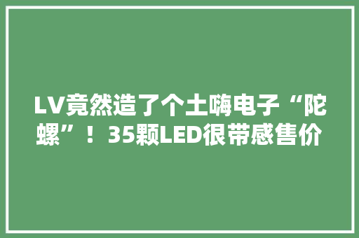 LV竟然造了个土嗨电子“陀螺”！35颗LED很带感售价2万 LV竟然造了个土嗨电子“陀螺”！35颗LED很带感售价2万 人工智能