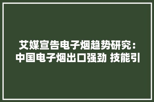 艾媒宣告电子烟趋势研究：中国电子烟出口强劲 技能引领全球 艾媒宣告电子烟趋势研究：中国电子烟出口强劲 技能引领全球 智能科技