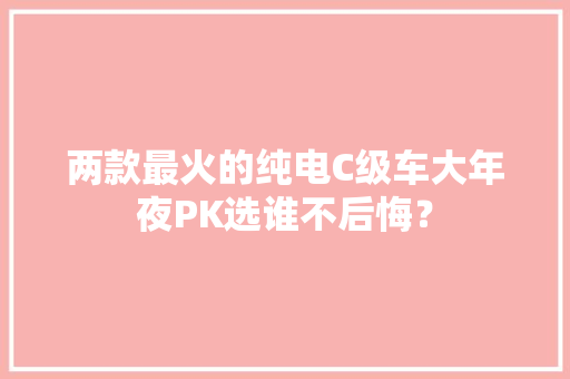 两款最火的纯电C级车大年夜PK选谁不后悔？
