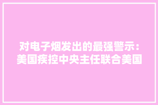 对电子烟发出的最强警示：美国疾控中央主任联合美国食药监局实行局长提醒平易近众当心电子烟