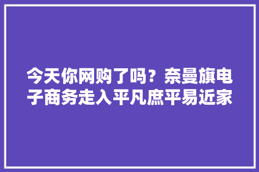 今天你网购了吗？奈曼旗电子商务走入平凡庶平易近家 今天你网购了吗？奈曼旗电子商务走入平凡庶平易近家 互联通信