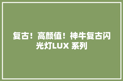 复古！高颜值！神牛复古闪光灯LUX 系列 复古！高颜值！神牛复古闪光灯LUX 系列 互联通信
