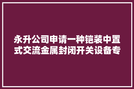 永升公司申请一种铠装中置式交流金属封闭开关设备专利防止柜体内部温度过高导致设备损坏 永升公司申请一种铠装中置式交流金属封闭开关设备专利防止柜体内部温度过高导致设备损坏 智能家居