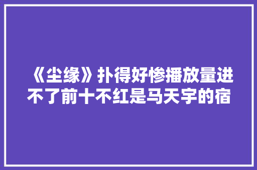 《尘缘》扑得好惨播放量进不了前十不红是马天宇的宿命？ 《尘缘》扑得好惨播放量进不了前十不红是马天宇的宿命？ 智能家居