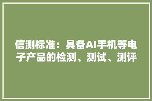 信测标准：具备AI手机等电子产品的检测、测试、测评天资和能力 信测标准：具备AI手机等电子产品的检测、测试、测评天资和能力 互联通信