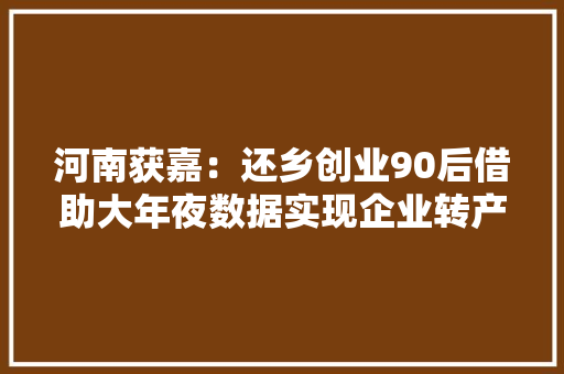 河南获嘉：还乡创业90后借助大年夜数据实现企业转产带贫