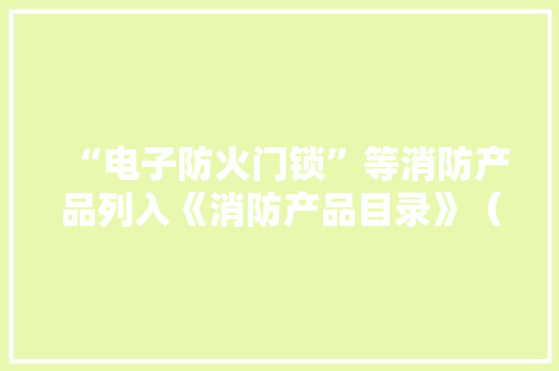 “电子防火门锁”等消防产品列入《消防产品目录》（2022年修订本）
