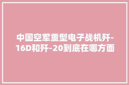 中国空军重型电子战机歼-16D和歼-20到底在哪方面存在差异？