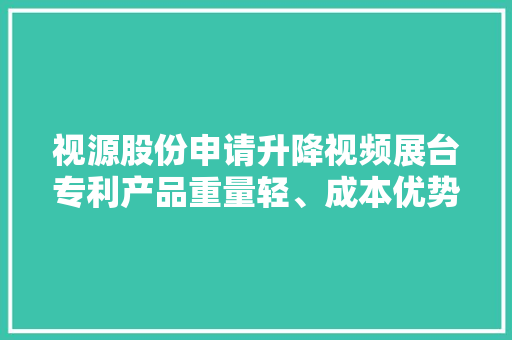 视源股份申请升降视频展台专利产品重量轻、成本优势明显且运用体验好