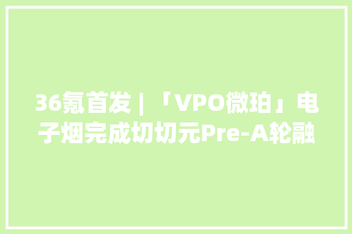 36氪首发 | 「VPO微珀」电子烟完成切切元Pre-A轮融资下一步是品牌发卖全渠道的培植