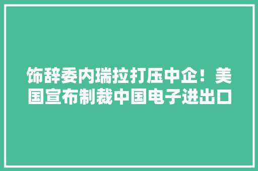 饰辞委内瑞拉打压中企！美国宣布制裁中国电子进出口有限公司