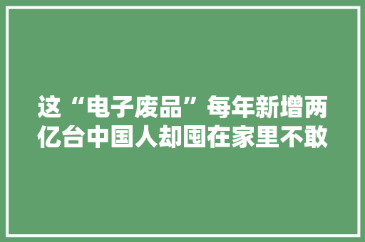 这“电子废品”每年新增两亿台中国人却囤在家里不敢卖
