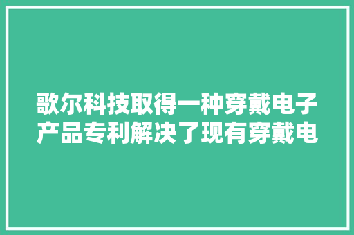 歌尔科技取得一种穿戴电子产品专利解决了现有穿戴电子产品的带体与主机固定连接弗成拆卸的问题