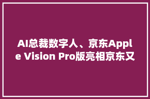 AI总裁数字人、京东Apple Vision Pro版亮相京东又便宜又好