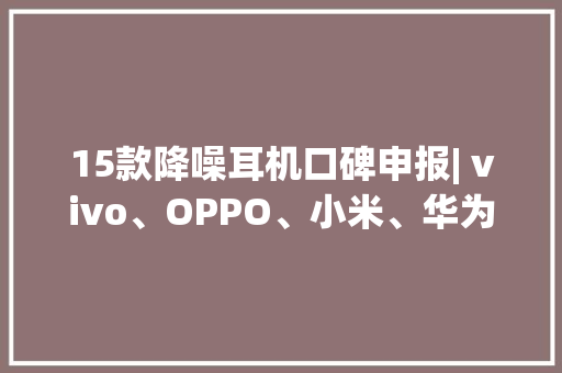 15款降噪耳机口碑申报| vivo、OPPO、小米、华为、苹果都在看看你用的产品排第几