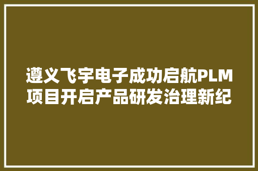 遵义飞宇电子成功启航PLM项目开启产品研发治理新纪元