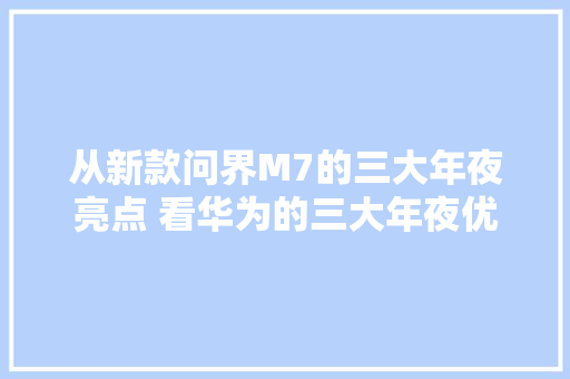 从新款问界M7的三大年夜亮点 看华为的三大年夜优良品格