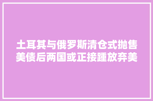 土耳其与俄罗斯清仓式抛售美债后两国或正接踵放弃美国电子产品