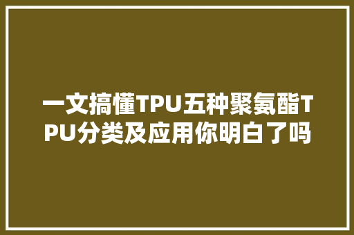 一文搞懂TPU五种聚氨酯TPU分类及应用你明白了吗？