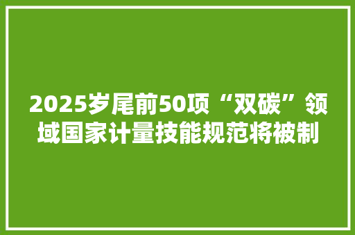 2025岁尾前50项“双碳”领域国家计量技能规范将被制定