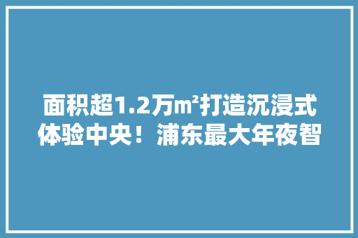 面积超1.2万㎡打造沉浸式体验中央！浦东最大年夜智能电器馆开业