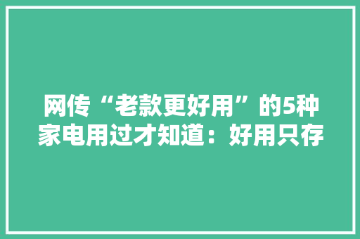 网传“老款更好用”的5种家电用过才知道：好用只存在于记忆中