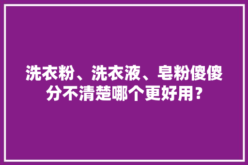 洗衣粉、洗衣液、皂粉傻傻分不清楚哪个更好用？