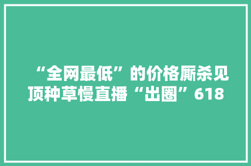 “全网最低”的价格厮杀见顶种草慢直播“出圈”618
