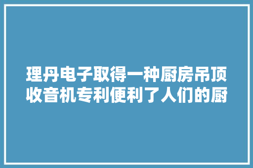 理丹电子取得一种厨房吊顶收音机专利便利了人们的厨房工作和娱乐