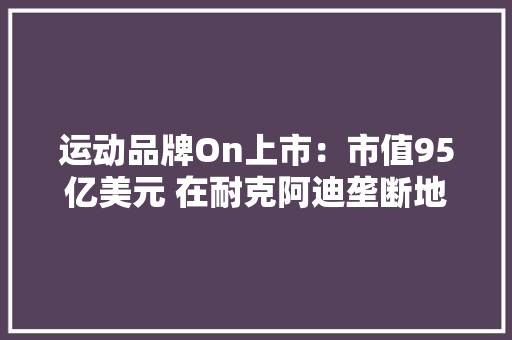 运动品牌On上市：市值95亿美元 在耐克阿迪垄断地位下崛起