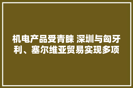 机电产品受青睐 深圳与匈牙利、塞尔维亚贸易实现多项增长