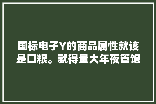 国标电子Y的商品属性就该是口粮。就得量大年夜管饱味道不差。 国标电子Y的商品属性就该是口粮。就得量大年夜管饱味道不差。 智能科技