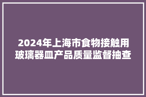 2024年上海市食物接触用玻璃器皿产品质量监督抽查结果 2024年上海市食物接触用玻璃器皿产品质量监督抽查结果 人工智能