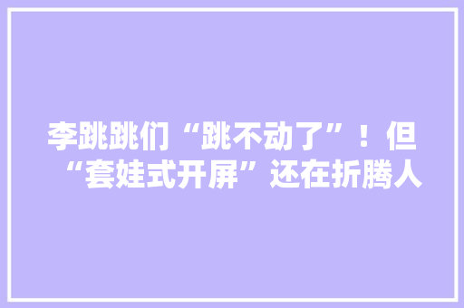 李跳跳们“跳不动了”！但“套娃式开屏”还在折腾人……