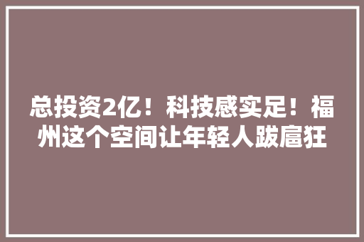 总投资2亿！科技感实足！福州这个空间让年轻人跋扈狂