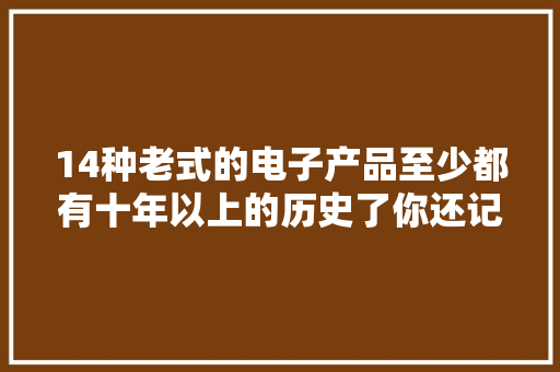 14种老式的电子产品至少都有十年以上的历史了你还记得几种？