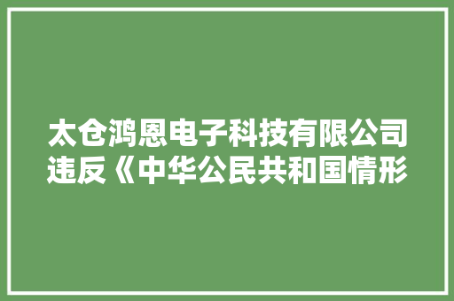太仓鸿恩电子科技有限公司违反《中华公民共和国情形影响评价法》等被罚32万余元