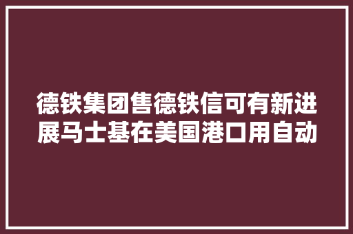 德铁集团售德铁信可有新进展马士基在美国港口用自动设备遭罢工