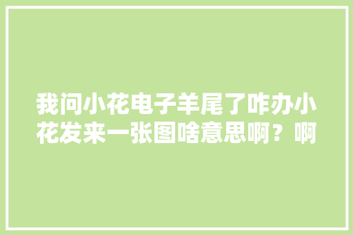 我问小花电子羊尾了咋办小花发来一张图啥意思啊？啊？啊？ 我问小花电子羊尾了咋办小花发来一张图啥意思啊？啊？啊？ 智能科技