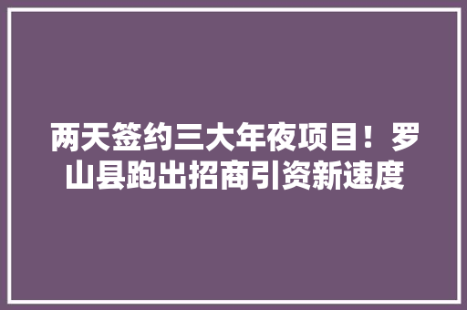 两天签约三大年夜项目！罗山县跑出招商引资新速度